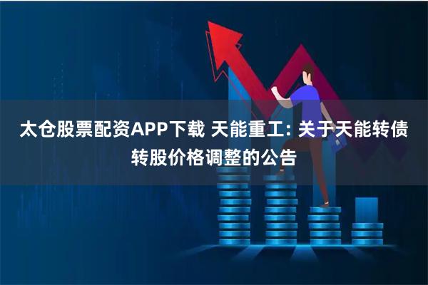 太仓股票配资APP下载 天能重工: 关于天能转债转股价格调整的公告