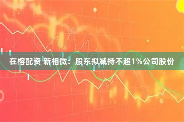 在榕配资 新相微：股东拟减持不超1%公司股份