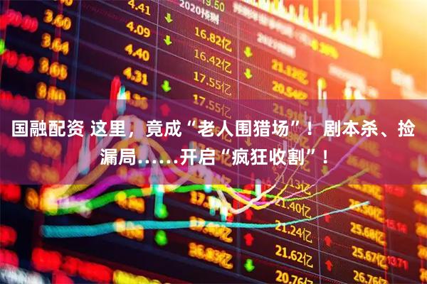 国融配资 这里，竟成“老人围猎场”！剧本杀、捡漏局……开启“疯狂收割”！