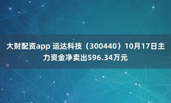 大财配资app 运达科技(300440)10月17日主力资金净卖出596.34万元