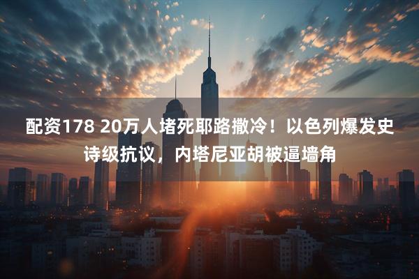 配资178 20万人堵死耶路撒冷!以色列爆发史诗级抗议,内塔尼亚胡被逼墙角