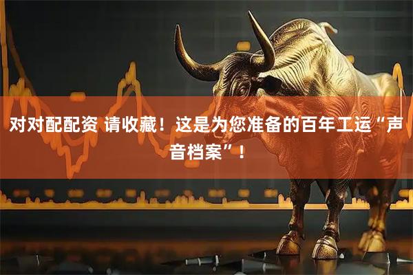 对对配配资 请收藏!这是为您准备的百年工运“声音档案”!