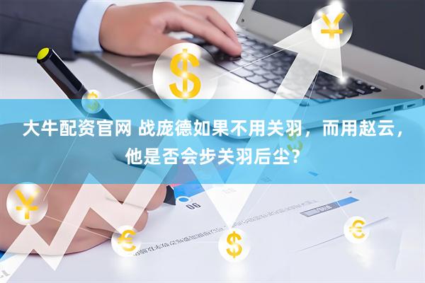 大牛配资官网 战庞德如果不用关羽,而用赵云,他是否会步关羽后尘?