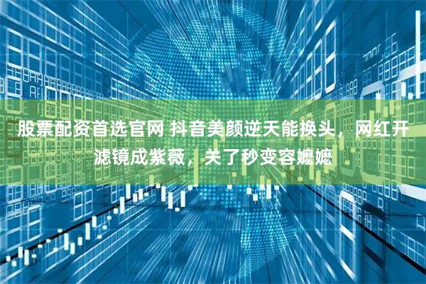 股票配资首选官网 抖音美颜逆天能换头，网红开滤镜成紫薇，关了秒变容嬷嬷