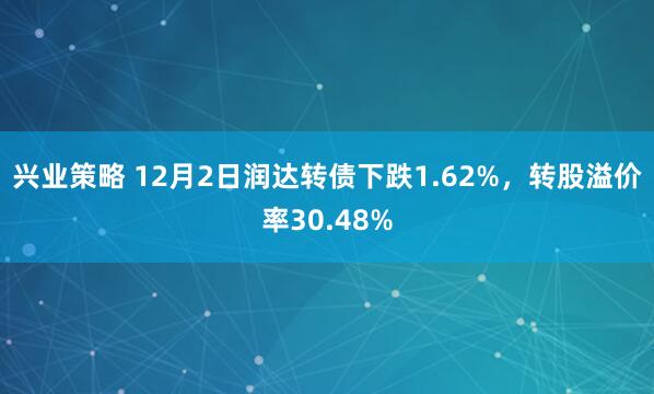 兴业策略 12月2日润达转债下跌1.62%，转股溢价率30.48%