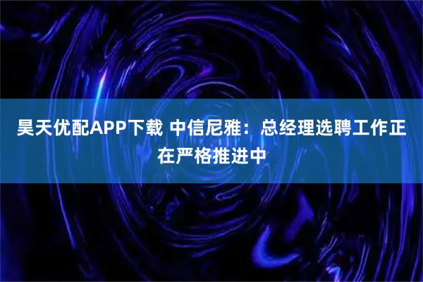 昊天优配APP下载 中信尼雅：总经理选聘工作正在严格推进中