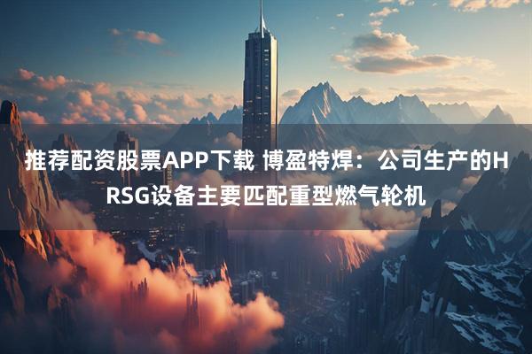 推荐配资股票APP下载 博盈特焊：公司生产的HRSG设备主要匹配重型燃气轮机