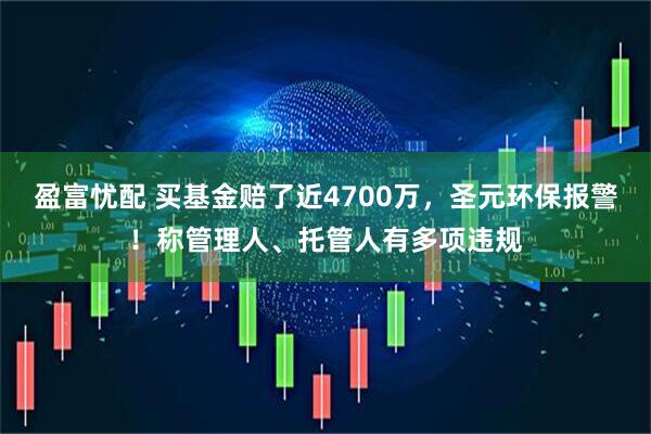 盈富忧配 买基金赔了近4700万，圣元环保报警！称管理人、托管人有多项违规