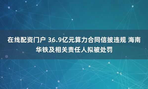 在线配资门户 36.9亿元算力合同信披违规 海南华铁及相关责任人拟被处罚