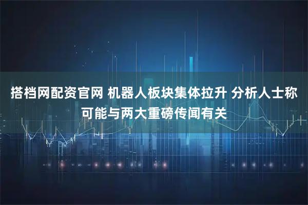 搭档网配资官网 机器人板块集体拉升 分析人士称可能与两大重磅传闻有关