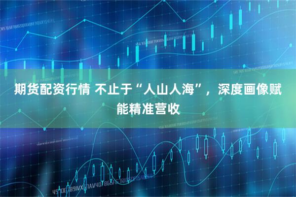 期货配资行情 不止于“人山人海”，深度画像赋能精准营收