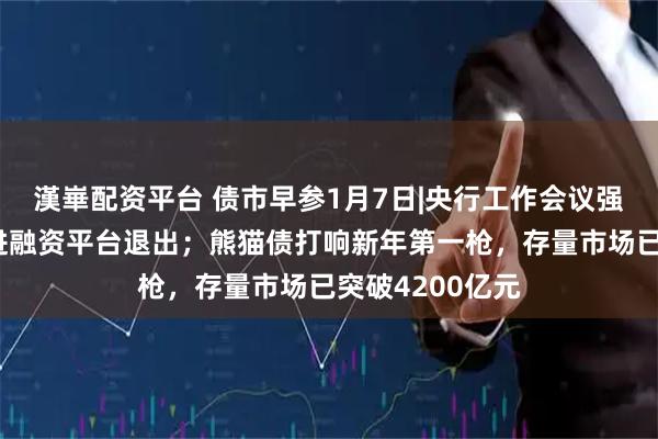 漢崋配资平台 债市早参1月7日|央行工作会议强调稳妥有序推进融资平台退出；熊猫债打响新年第一枪，存量市场已突破4200亿元
