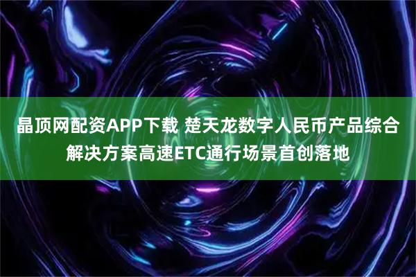 晶顶网配资APP下载 楚天龙数字人民币产品综合解决方案高速ETC通行场景首创落地