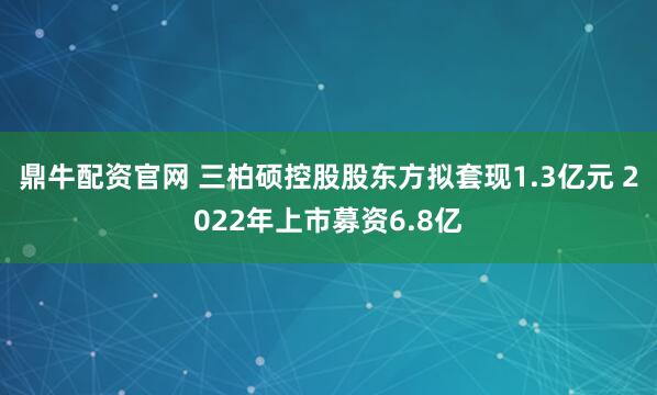 鼎牛配资官网 三柏硕控股股东方拟套现1.3亿元 2022年上市募资6.8亿