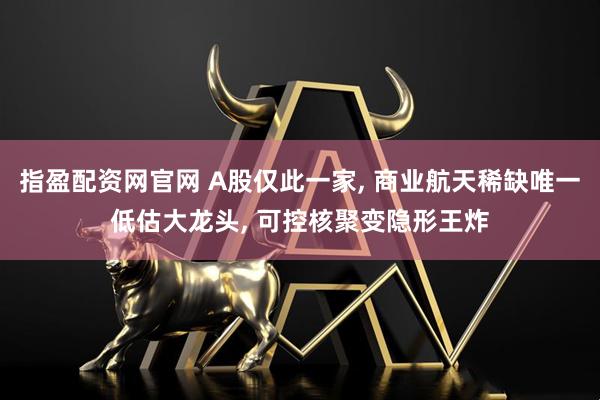 指盈配资网官网 A股仅此一家, 商业航天稀缺唯一低估大龙头, 可控核聚变隐形王炸