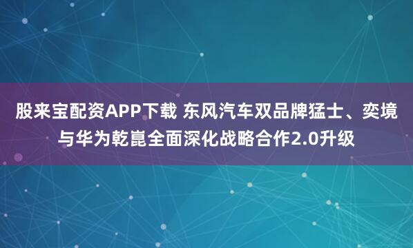 股来宝配资APP下载 东风汽车双品牌猛士、奕境与华为乾崑全面深化战略合作2.0升级